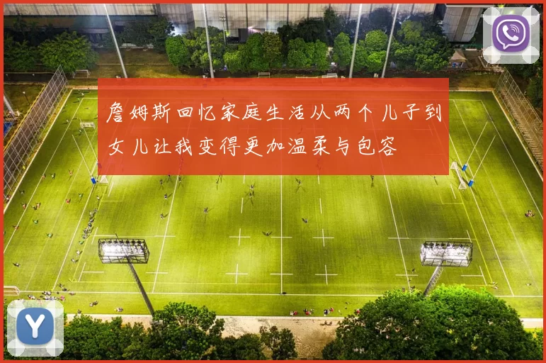 詹姆斯回忆家庭生活从两个儿子到女儿让我变得更加温柔与包容