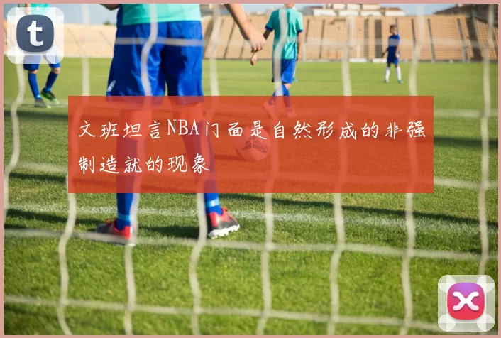 文班坦言NBA门面是自然形成的非强制造就的现象