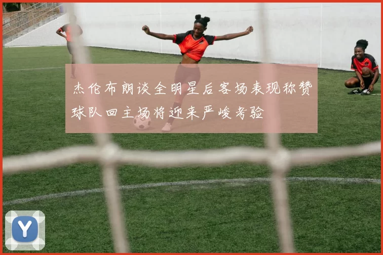 杰伦布朗谈全明星后客场表现称赞球队回主场将迎来严峻考验