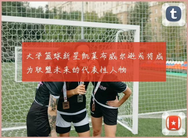 大学篮球新星凯莱布威尔逊或将成为联盟未来的代表性人物