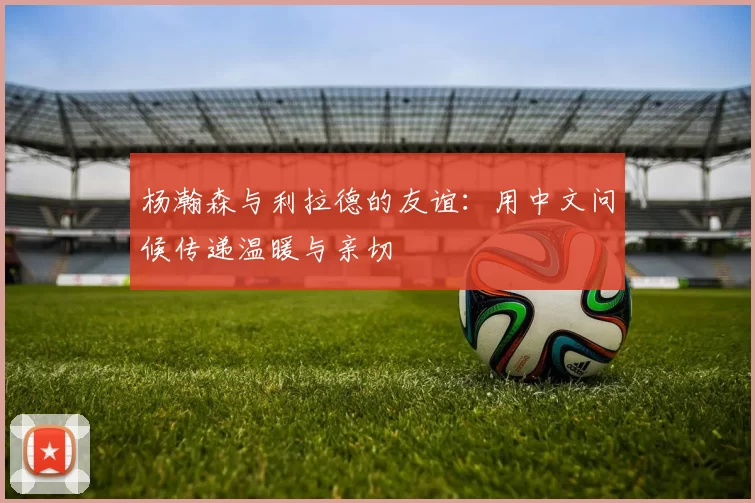 杨瀚森与利拉德的友谊：用中文问候传递温暖与亲切