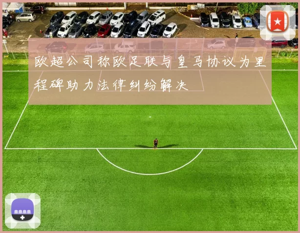 欧超公司称欧足联与皇马协议为里程碑助力法律纠纷解决