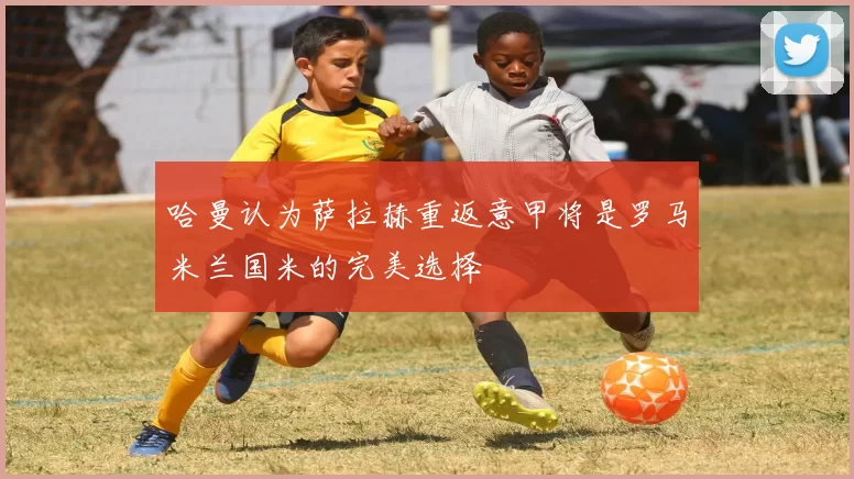 哈曼认为萨拉赫重返意甲将是罗马米兰国米的完美选择