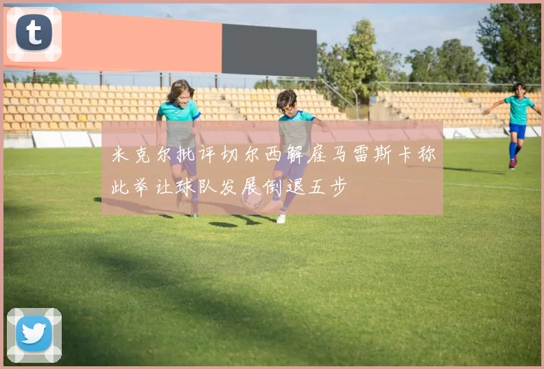 米克尔批评切尔西解雇马雷斯卡称此举让球队发展倒退五步