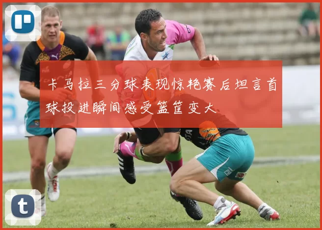 卡马拉三分球表现惊艳赛后坦言首球投进瞬间感受篮筐变大