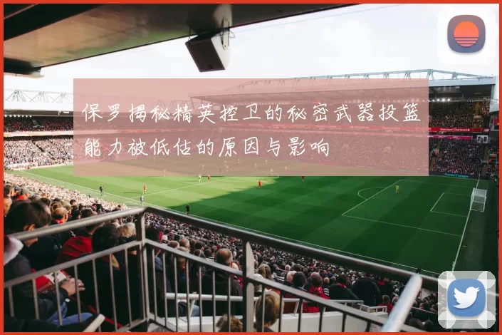 保罗揭秘精英控卫的秘密武器投篮能力被低估的原因与影响