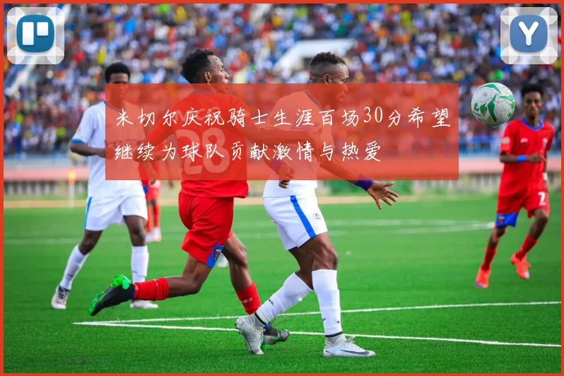 米切尔庆祝骑士生涯百场30分希望继续为球队贡献激情与热爱