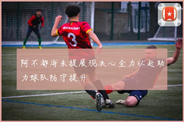 阿不都海米提展现决心全力以赴助力球队防守提升