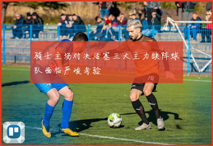 骑士主场对决活塞三大主力缺阵球队面临严峻考验