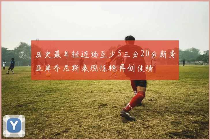 历史最年轻连场至少5三分20分新秀亚库乔尼斯表现惊艳再创佳绩