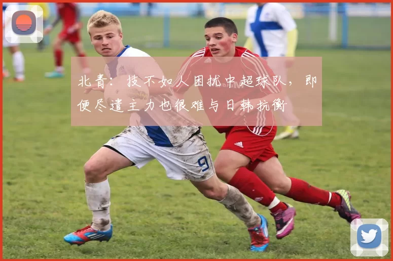 北青：技不如人困扰中超球队，即便尽遣主力也很难与日韩抗衡