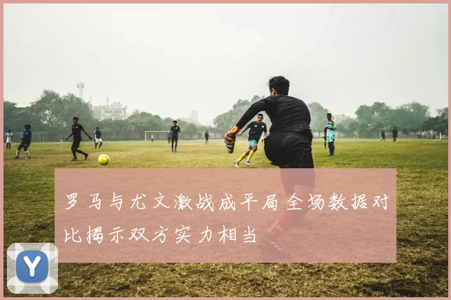 罗马与尤文激战成平局全场数据对比揭示双方实力相当