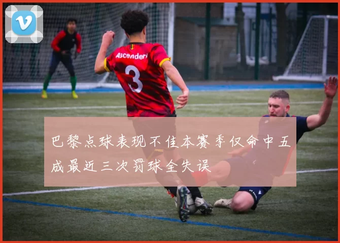 巴黎点球表现不佳本赛季仅命中五成最近三次罚球全失误