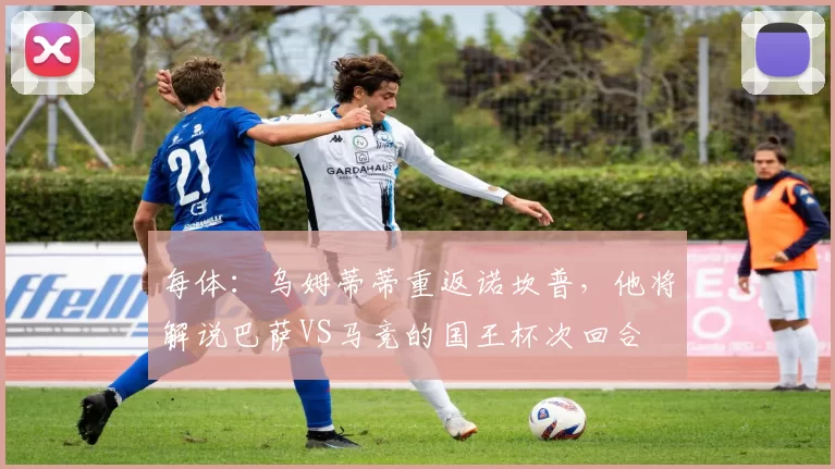 每体：乌姆蒂蒂重返诺坎普，他将解说巴萨VS马竞的国王杯次回合