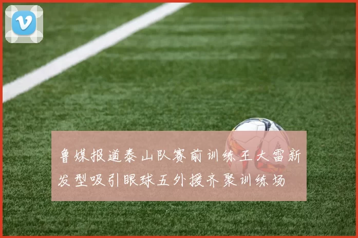 鲁媒报道泰山队赛前训练王大雷新发型吸引眼球五外援齐聚训练场