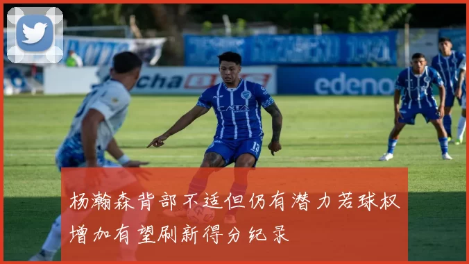 杨瀚森背部不适但仍有潜力若球权增加有望刷新得分纪录