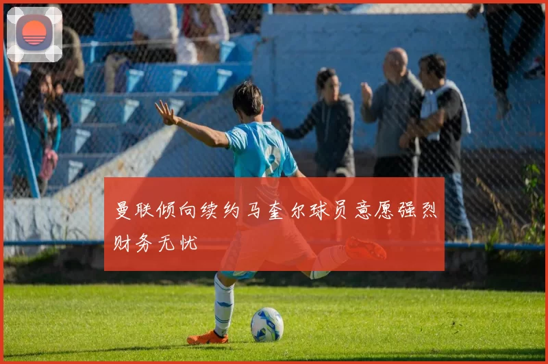 曼联倾向续约马奎尔球员意愿强烈财务无忧